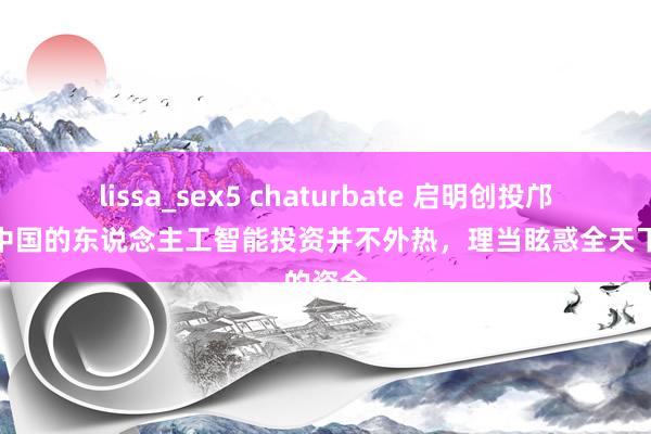 lissa_sex5 chaturbate 启明创投邝子平：中国的东说念主工智能投资并不外热，理当眩惑全天下的资金
