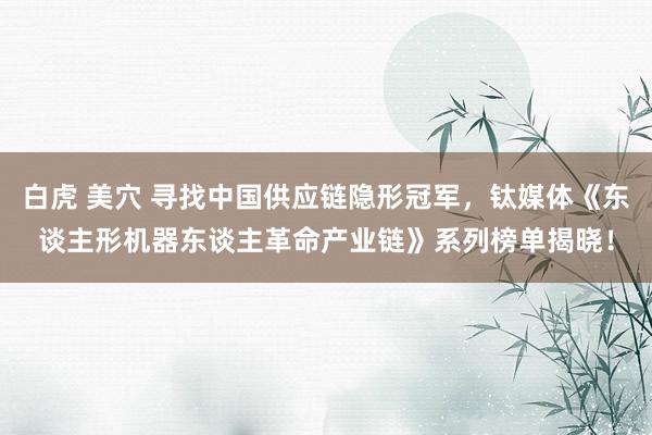 白虎 美穴 寻找中国供应链隐形冠军，钛媒体《东谈主形机器东谈主革命产业链》系列榜单揭晓！