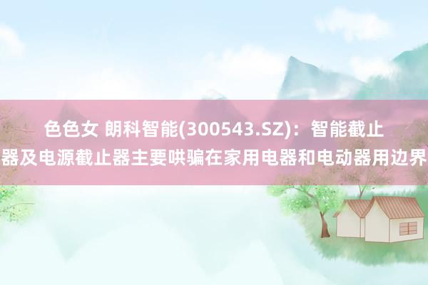 色色女 朗科智能(300543.SZ)：智能截止器及电源截止器主要哄骗在家用电器和电动器用边界