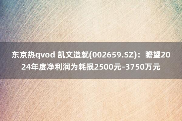 东京热qvod 凯文造就(002659.SZ)：瞻望2024年度净利润为耗损2500元–3750万元