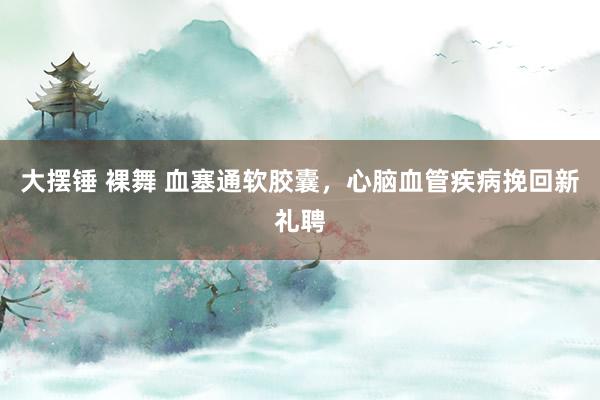 大摆锤 裸舞 血塞通软胶囊，心脑血管疾病挽回新礼聘