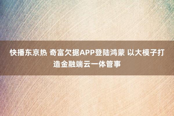 快播东京热 奇富欠据APP登陆鸿蒙 以大模子打造金融端云一体管事