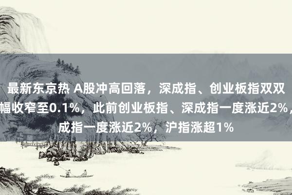 最新东京热 A股冲高回落，深成指、创业板指双双翻绿，沪指涨幅收窄至0.1%，此前创业板指、深成指一度涨近2%，沪指涨超1%