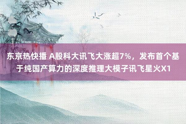 东京热快播 A股科大讯飞大涨超7%，发布首个基于纯国产算力的深度推理大模子讯飞星火X1