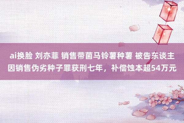 ai换脸 刘亦菲 销售带菌马铃薯种薯 被告东谈主因销售伪劣种子罪获刑七年，补偿蚀本超54万元