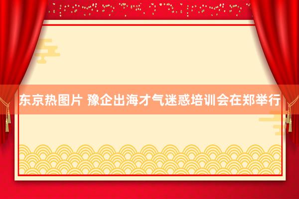 东京热图片 豫企出海才气迷惑培训会在郑举行