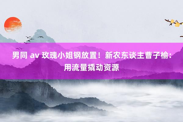 男同 av 玫瑰小姐钢放置！新农东谈主曹子榆：用流量撬动资源