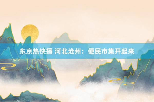 东京热快播 河北沧州：便民市集开起来
