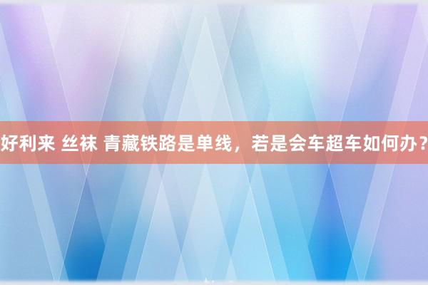 好利来 丝袜 青藏铁路是单线，若是会车超车如何办？
