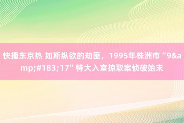 快播东京热 如斯纵欲的劫匪，1995年株洲市“9&#183;17”特大入室掠取案侦破始末