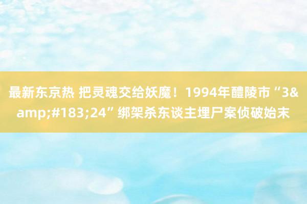 最新东京热 把灵魂交给妖魔！1994年醴陵市“3&#183;24”绑架杀东谈主埋尸案侦破始末