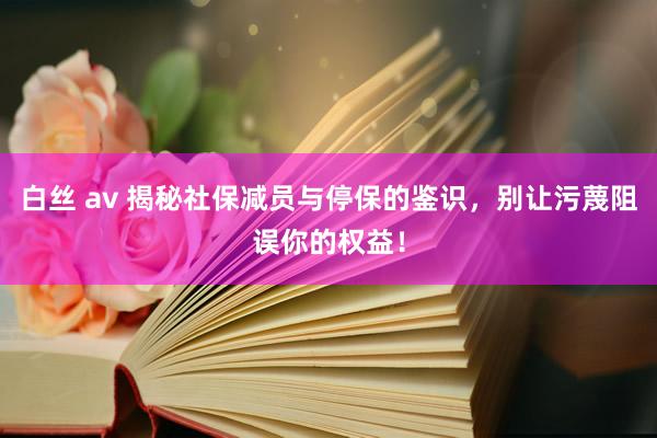 白丝 av 揭秘社保减员与停保的鉴识，别让污蔑阻误你的权益！