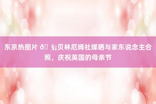 东京热图片 🧡贝林厄姆社媒晒与家东说念主合照，庆祝英国的母亲节