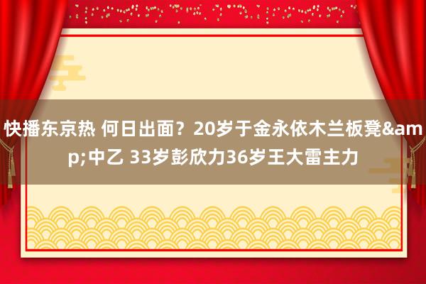 快播东京热 何日出面？20岁于金永依木兰板凳&中乙 33岁彭欣力36岁王大雷主力