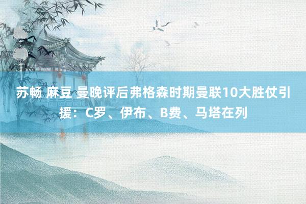 苏畅 麻豆 曼晚评后弗格森时期曼联10大胜仗引援：C罗、伊布、B费、马塔在列
