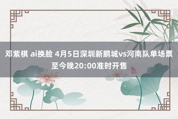 邓紫棋 ai换脸 4月5日深圳新鹏城vs河南队单场票至今晚20:00准时开售
