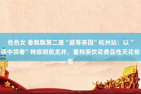 色色女 香飘飘第二座“超等茶园”杭州站：以“茶中顶奢”特级明前龙井，重构茶饮花费品性天花板