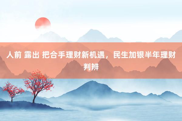 人前 露出 把合手理财新机遇，民生加银半年理财判辨