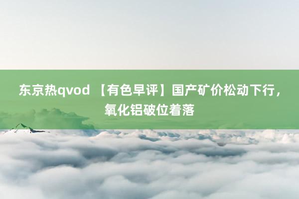 东京热qvod 【有色早评】国产矿价松动下行，氧化铝破位着落