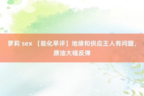 萝莉 sex 【能化早评】地缘和供应王人有问题，原油大幅反弹