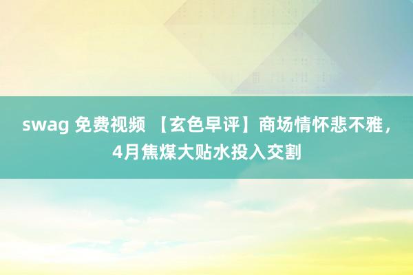 swag 免费视频 【玄色早评】商场情怀悲不雅，4月焦煤大贴水投入交割