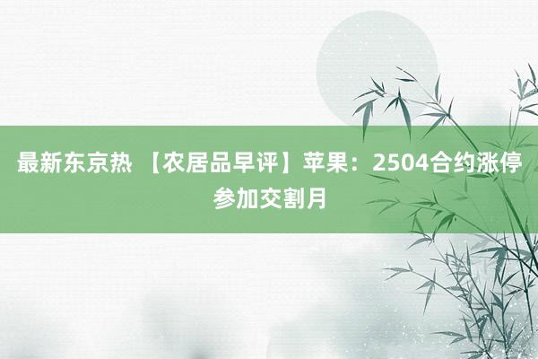 最新东京热 【农居品早评】苹果：2504合约涨停参加交割月