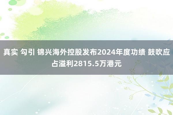 真实 勾引 锦兴海外控股发布2024年度功绩 鼓吹应占溢利2815.5万港元