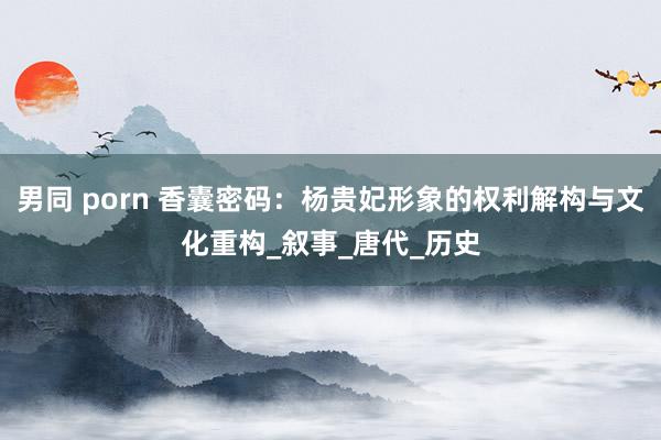 男同 porn 香囊密码：杨贵妃形象的权利解构与文化重构_叙事_唐代_历史