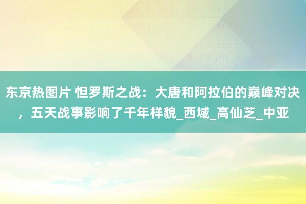 东京热图片 怛罗斯之战：大唐和阿拉伯的巅峰对决，五天战事影响了千年样貌_西域_高仙芝_中亚