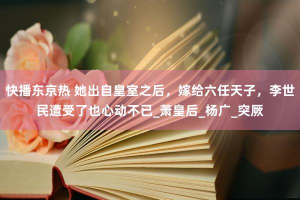 快播东京热 她出自皇室之后，嫁给六任天子，李世民遭受了也心动不已_萧皇后_杨广_突厥