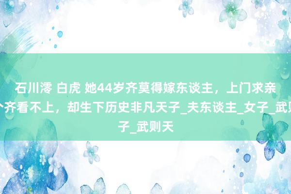 石川澪 白虎 她44岁齐莫得嫁东谈主，上门求亲一个齐看不上，却生下历史非凡天子_夫东谈主_女子_武则天