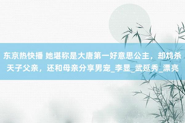 东京热快播 她堪称是大唐第一好意思公主，却鸩杀天子父亲，还和母亲分享男宠_李显_武延秀_漂亮