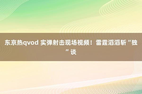 东京热qvod 实弹射击现场视频！雷霆滔滔斩“独”谈