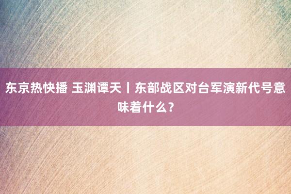 东京热快播 玉渊谭天丨东部战区对台军演新代号意味着什么？