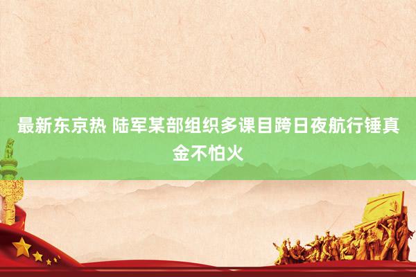 最新东京热 陆军某部组织多课目跨日夜航行锤真金不怕火