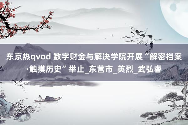 东京热qvod 数字财金与解决学院开展“解密档案·触摸历史”举止_东营市_英烈_武弘睿