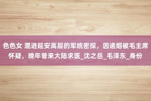 色色女 混进延安高层的军统密探，因递烟被毛主席怀疑，晚年曾来大陆求医_沈之岳_毛泽东_身份