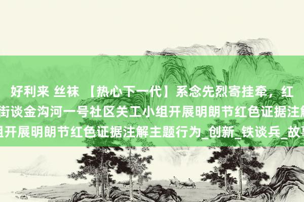 好利来 丝袜 【热心下一代】系念先烈寄挂牵，红色薪火永相传——永定路街谈金沟河一号社区关工小组开展明朗节红色证据注解主题行为_创新_铁谈兵_故事