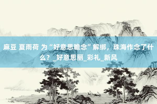 麻豆 夏雨荷 为“好意思瞻念”解绑，珠海作念了什么？_好意思丽_彩礼_新风