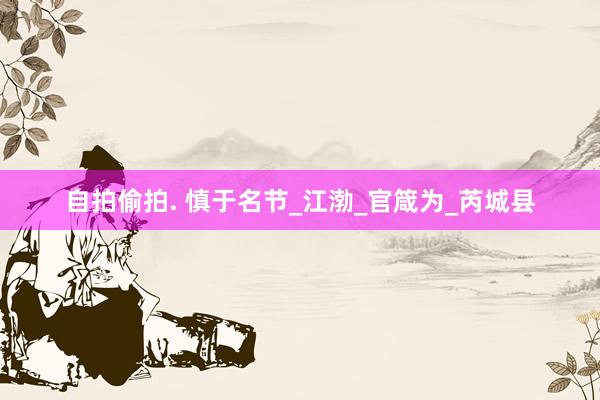 自拍偷拍. 慎于名节_江渤_官箴为_芮城县