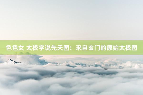 色色女 太极学说先天图：来自玄门的原始太极图