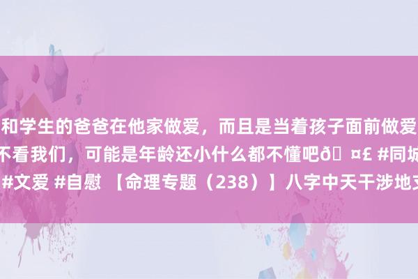 和学生的爸爸在他家做爱，而且是当着孩子面前做爱，太刺激了，孩子完全不看我们，可能是年龄还小什么都不懂吧🤣 #同城 #文爱 #自慰 【命理专题（238）】八字中天干涉地支的开首（2025-04-01）