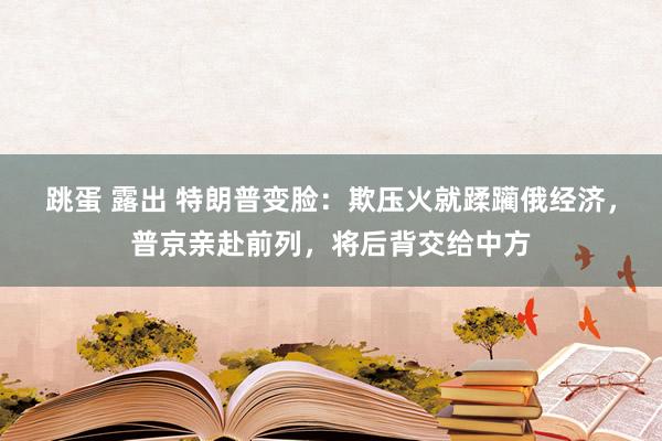 跳蛋 露出 特朗普变脸：欺压火就蹂躏俄经济，普京亲赴前列，将后背交给中方