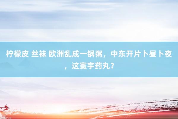 柠檬皮 丝袜 欧洲乱成一锅粥，中东开片卜昼卜夜，这寰宇药丸？