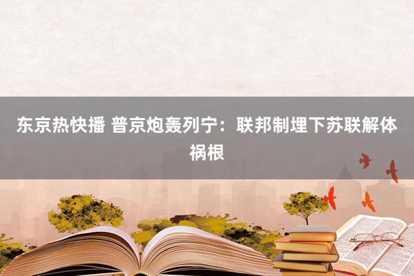 东京热快播 普京炮轰列宁：联邦制埋下苏联解体祸根