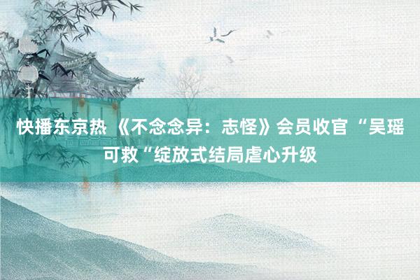 快播东京热 《不念念异：志怪》会员收官 “吴瑶可救“绽放式结局虐心升级