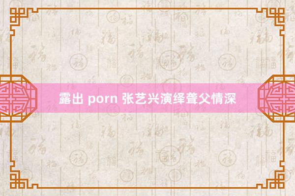 露出 porn 张艺兴演绎聋父情深