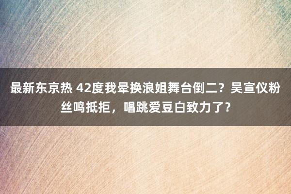 最新东京热 42度我晕换浪姐舞台倒二？吴宣仪粉丝鸣抵拒，唱跳爱豆白致力了？