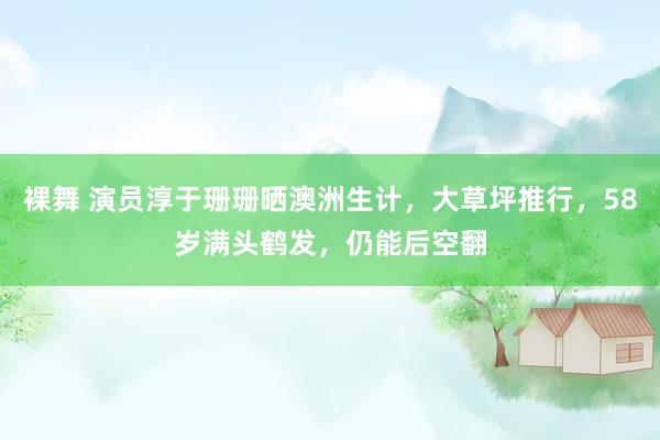 裸舞 演员淳于珊珊晒澳洲生计，大草坪推行，58岁满头鹤发，仍能后空翻