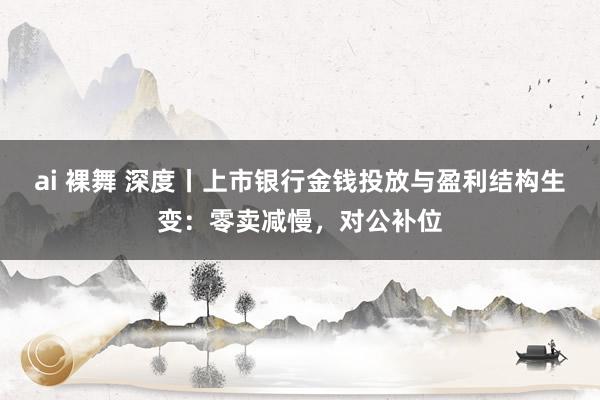 ai 裸舞 深度丨上市银行金钱投放与盈利结构生变：零卖减慢，对公补位